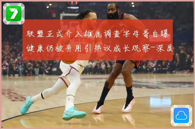 联盟正式介入雄鹿调查字母哥自曝健康仍被弃用引热议成长观察-深度解析
