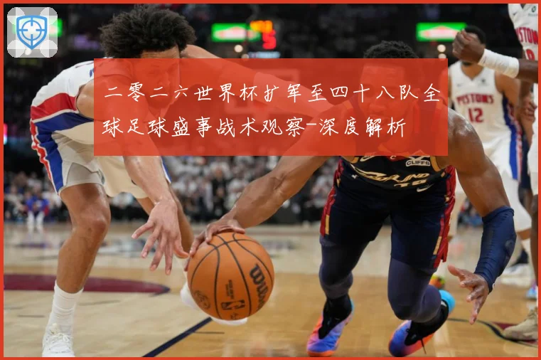 二零二六世界杯扩军至四十八队全球足球盛事战术观察-深度解析