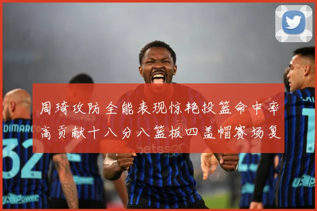 周琦攻防全能表现惊艳投篮命中率高贡献十八分八篮板四盖帽赛场复盘-深度解析