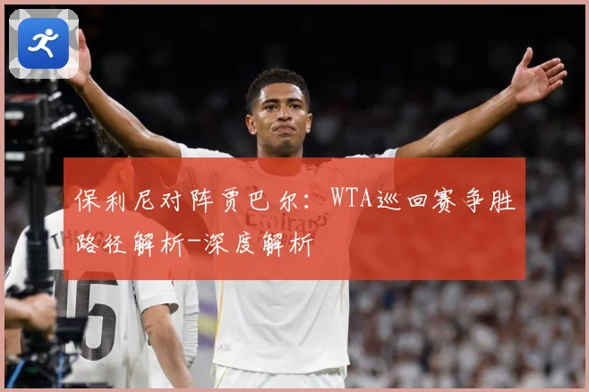 保利尼对阵贾巴尔：WTA巡回赛争胜路径解析-深度解析
