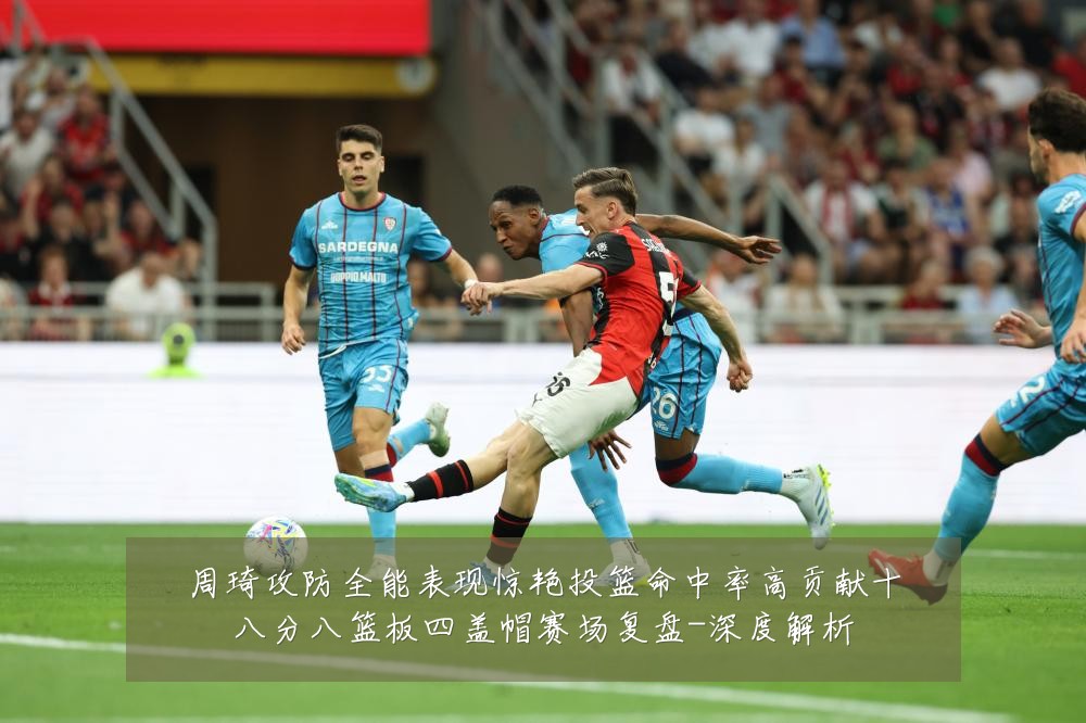 周琦攻防全能表现惊艳投篮命中率高贡献十八分八篮板四盖帽赛场复盘-深度解析