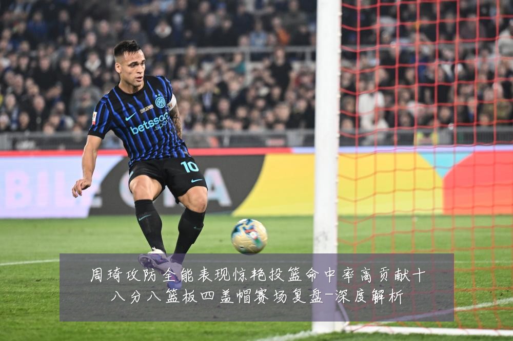 周琦攻防全能表现惊艳投篮命中率高贡献十八分八篮板四盖帽赛场复盘-深度解析