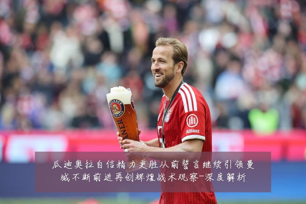 瓜迪奥拉自信精力更胜从前誓言继续引领曼城不断前进再创辉煌战术观察-深度解析